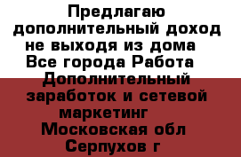 Предлагаю дополнительный доход не выходя из дома - Все города Работа » Дополнительный заработок и сетевой маркетинг   . Московская обл.,Серпухов г.